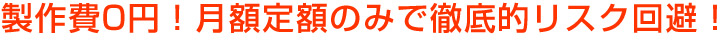 製作費0円!月額定額のみで徹底的リスク回避!